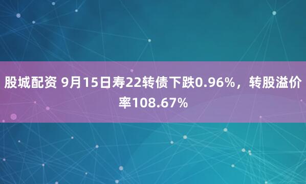 股城配资 9月15日寿22转债下跌0.96%，转股溢价率108.67%