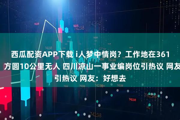西瓜配资APP下载 i人梦中情岗？工作地在3614米山顶、方圆10公里无人 四川凉山一事业编岗位引热议 网友：好想去