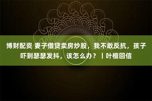 博财配资 妻子借贷卖房炒股，我不敢反抗，孩子吓到瑟瑟发抖，该怎么办？丨叶檀回信
