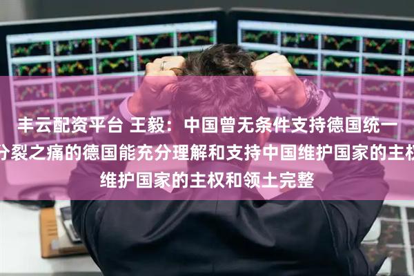 丰云配资平台 王毅：中国曾无条件支持德国统一，希望经历分裂之痛的德国能充分理解和支持中国维护国家的主权和领土完整