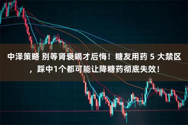 中泽策略 别等肾衰竭才后悔！糖友用药 5 大禁区，踩中1个都可能让降糖药彻底失效！