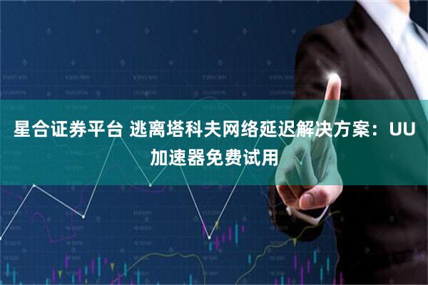 星合证券平台 逃离塔科夫网络延迟解决方案：UU加速器免费试用