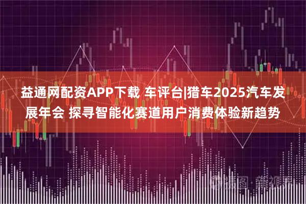 益通网配资APP下载 车评台|猎车2025汽车发展年会 探寻智能化赛道用户消费体验新趋势