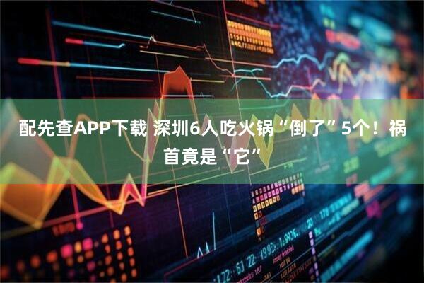配先查APP下载 深圳6人吃火锅“倒了”5个！祸首竟是“它”