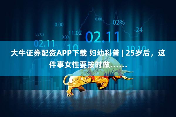 大牛证券配资APP下载 妇幼科普 | 25岁后，这件事女性要按时做……
