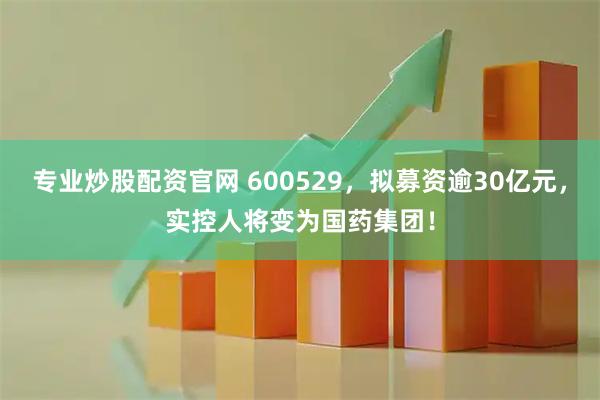 专业炒股配资官网 600529，拟募资逾30亿元，实控人将变为国药集团！