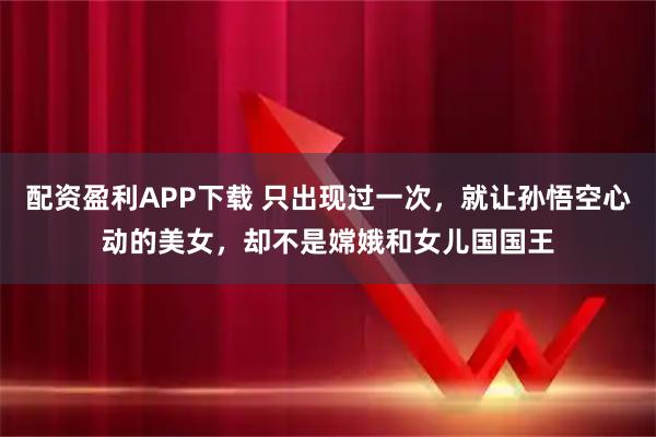配资盈利APP下载 只出现过一次，就让孙悟空心动的美女，却不是嫦娥和女儿国国王