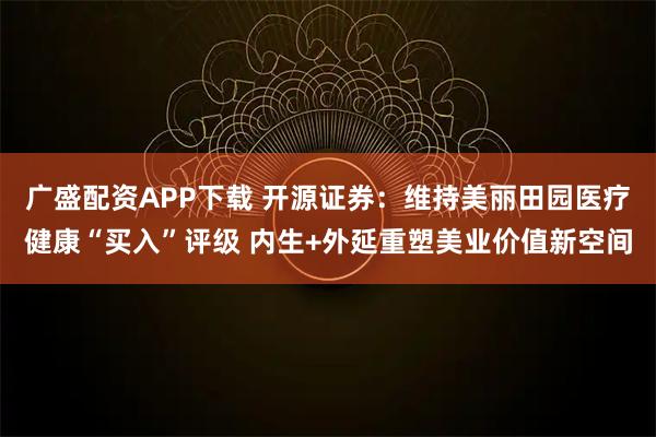 广盛配资APP下载 开源证券：维持美丽田园医疗健康“买入”评级 内生+外延重塑美业价值新空间