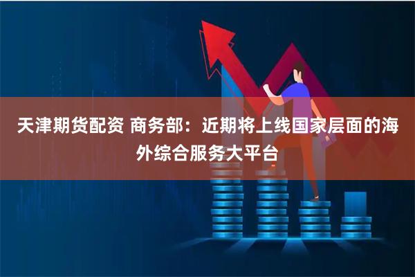 天津期货配资 商务部：近期将上线国家层面的海外综合服务大平台