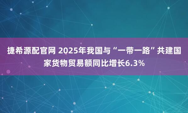 捷希源配官网 2025年我国与“一带一路”共建国家货物贸易额同比增长6.3%