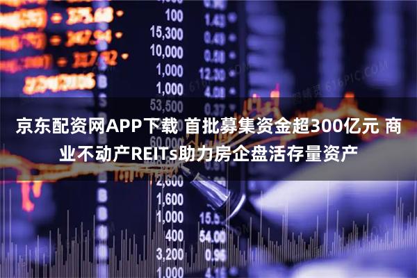 京东配资网APP下载 首批募集资金超300亿元 商业不动产REITs助力房企盘活存量资产