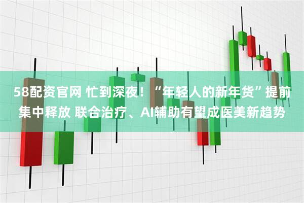 58配资官网 忙到深夜！“年轻人的新年货”提前集中释放 联合治疗、AI辅助有望成医美新趋势